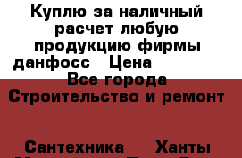 Куплю за наличный расчет любую продукцию фирмы данфосс › Цена ­ 45 000 - Все города Строительство и ремонт » Сантехника   . Ханты-Мансийский,Пыть-Ях г.